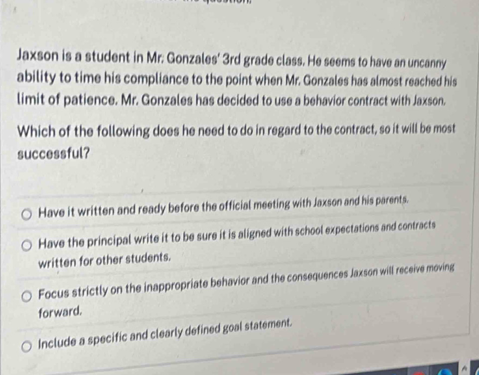 Jaxson is a student in Mr. Gonzales' 3rd grade class. He seems to have an uncanny
ability to time his compliance to the point when Mr. Gonzales has almost reached his
limit of patience. Mr. Gonzales has decided to use a behavior contract with Jaxson.
Which of the following does he need to do in regard to the contract, so it will be most
successful?
Have it written and ready before the official meeting with Jaxson and his parents.
Have the principal write it to be sure it is aligned with school expectations and contracts
written for other students.
Focus strictly on the inappropriate behavior and the consequences Jaxson will receive moving
forward.
Include a specific and clearly defined goal statement.