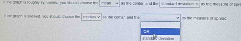 If the graph is roughly symmetric, you should choose the mean as the center; and the standard deviation as the measure of spre 
if the graph is skewed, you should choose the median as the center, and the as the measure of spread 
IQR 
standare deviation