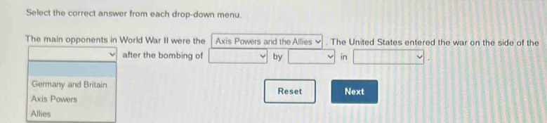 Select the correct answer from each drop-down menu.
The main opponents in World War II were the Axis Powers and the Allies v . The United States entered the war on the side of the
after the bombing of □ downarrow by □ in □. 
Germany and Britain Reset Next
Axis Powers
Allies