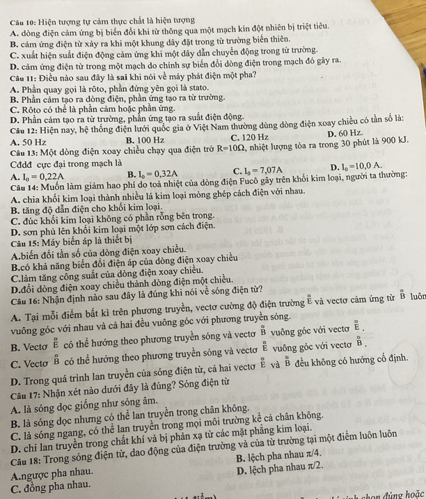 Hiện tượng tự cảm thực chất là hiện tượng
A. dòng điện cảm ứng bị biến đổi khi từ thông qua một mạch kín đột nhiên bị triệt tiêu.
B. cảm ứng điện từ xảy ra khi một khung dây đặt trong từ trường biến thiên.
C. xuất hiện suất điện động cảm ứng khi một dây dẫn chuyển động trong từ trường.
D. cảm ứng điện từ trong một mạch do chính sự biến đổi dòng điện trong mạch đó gây ra.
Câu 11: Điều nào sau đây là sai khi nói về máy phát điện một pha?
A. Phần quay gọi là rôto, phần đứng yên gọi là stato.
B. Phần cảm tạo ra dòng điện, phần ứng tạo ra từ trường.
C. Rôto có thể là phần cảm hoặc phần ứng.
D. Phần cảm tạo ra từ trường, phẫn ứng tạo ra suất điện động.
Cầu 12: Hiện nay, hệ thống điện lưới quốc gia ở Việt Nam thường dùng dòng điện xoay chiều có tần số là:
A. 50 Hz B. 100 Hz C. 120 Hz D. 60 Hz.
Câu 13: Một dòng điện xoay chiều chạy qua điện trở R=10Omega , nhiệt lượng tỏa ra trong 30 phút là 900 kJ.
Cđdđ cực đại trong mạch là
A. I_0=0,22A B. I_0=0,32A C. I_0=7,07A D. I_0=10,0A.
Câu 14: Muốn làm giảm hao phí do toả nhiệt của dòng điện Fucô gây trên khối kim loại, người ta thường:
A. chia khối kim loại thành nhiều lá kim loại mỏng ghép cách điện với nhau.
B. tăng độ dẫn điện cho khối kim loại.
C. đúc khối kim loại không có phần rỗng bên trong.
D. sơn phủ lên khổi kim loại một lớp sơn cách điện.
Câu 15: Máy biến áp là thiết bị
A.biển đổi tần số của dòng điện xoay chiều.
B.có khả năng biến đổi điện áp của dòng điện xoay chiều
C.làm tăng công suất của dòng điện xoay chiều.
D.đổi dòng điện xoay chiều thành dòng điện một chiều.
Câu 16: Nhận định nào sau đây là đúng khi nói về sóng điện từ?
A. Tại mỗi điểm bất kì trên phương truyền, vectơ cường độ điện trường overset aE. và vectơ cảm ứng từ overset B Bendarray luôn
vuông góc với nhau và cả hai đều vuông góc với phương truyền sóng.
B. Vectơ overline EE có thể hướng theo phương truyền sóng và vectơ ^B^(UN)^B vuông góc với vectơ overline E.
C. Vecto beginarrayr a Bendarray có thể hướng theo phương truyền sóng và vectơ  a/E  vuông góc với vectơ BB.
D. Trong quá trình lan truyền của sóng điện từ, cả hai vectơ ^E và beginarrayr n Bendarray đều không có hướng cố định.
Câu 17: Nhận xét nào dưới đây là đúng? Sóng điện từ
A. là sóng đọc giống như sóng âm.
B. là sóng dọc nhưng có thể lan truyền trong chân không.
C. là sóng ngang, có thể lạn truyền trong mọi môi trường kể cả chân không.
D. chi lan truyền trong chất khí và bị phản xạ từ các mặt phẳng kim loại.
Cầâu 18: Trong sóng điện từ, dao động của điện trường và của từ trường tại một điểm luôn luôn
Angược pha nhau.  B. lệch pha nhau π/4.
C. đồng pha nhau. D. lệch pha nhau π/2.
*  ch đ úng hoặc