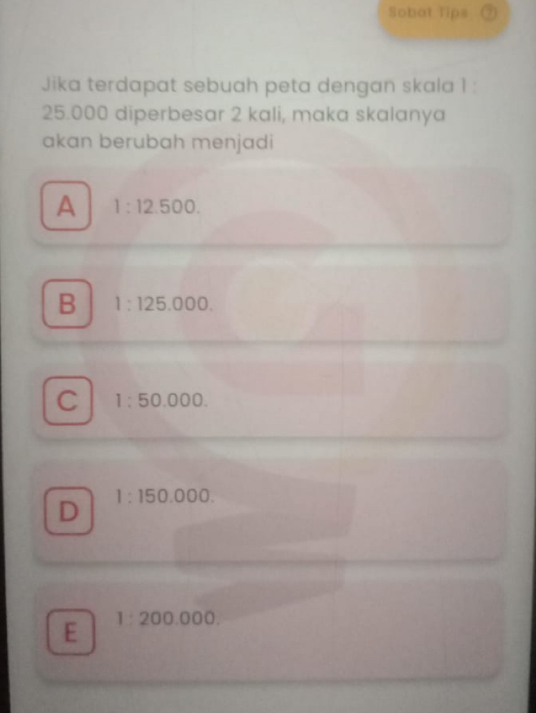 Sobat Tips ②
Jika terdapat sebuah peta dengan skala 1 :
25.000 diperbesar 2 kali, maka skalanya
akan berubah menjadi
A 1:12.500.
B 1:125.000.
C 1:50.000.
D 1:150.000.
E 1:200.000.