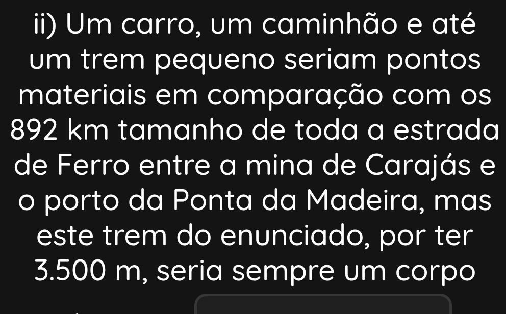 ii) Um carro, um caminhão e até 
um trem pequeno seriam pontos 
materiais em comparação com os
892 km tamanho de toda a estrada 
de Ferro entre a mina de Carajás e 
o porto da Ponta da Madeira, mas 
este trem do enunciado, por ter
3.500 m, seria sempre um corpo