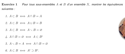 Pour tous sous-ensembles A et B d'un ensemble X, montrer les équivalences 
suivantes : 
1. A⊂ BLongleftrightarrow A∩ B=A
2. A⊂ BLongleftrightarrow A∪ B=B
3. A⊂ BLeftrightarrow A
4. A∩ B=varnothing Longleftrightarrow A⊂ B^c
5. Asim B=ALongleftrightarrow A∩ B=varnothing
6. A⊂ BLeftrightarrow A°supset B°.