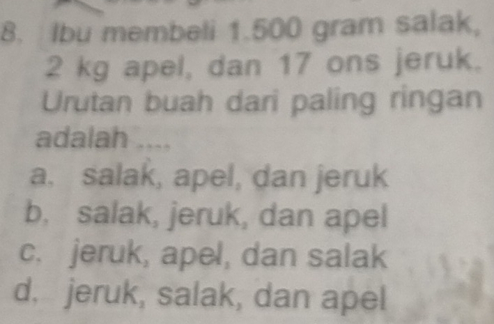 Ibu membeli 1.500 gram salak,
2 kg apel, dan 17 ons jeruk.
Urutan buah dari paling ringan
adalah ....
a. salak, apel, dan jeruk
b, salak, jeruk, dan apel
c. jeruk, apel, dan salak
d. jeruk, salak, dan apel