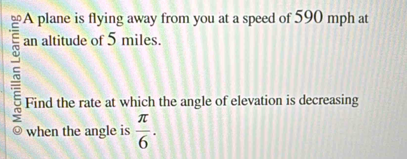 A plane is flying away from you at a speed of 590 mph at 
an altitude of 5 miles. 
~ 
Find the rate at which the angle of elevation is decreasing 
when the angle is  π /6 .