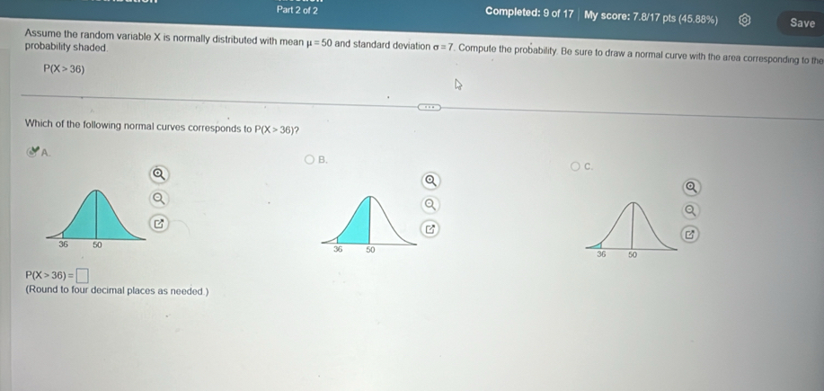 Completed: 9 of 17 My score: 7.8/17 pts (45.88%) Save
Assume the random variable X is normally distributed with mean mu =50 and standard deviation sigma =7. Compute the probability. Be sure to draw a normal curve with the area corresponding to the
probability shaded.
P(X>36)
Which of the following normal curves corresponds to P(X>36)
A.
B.
C.
z

P(X>36)=□
(Round to four decimal places as needed.)