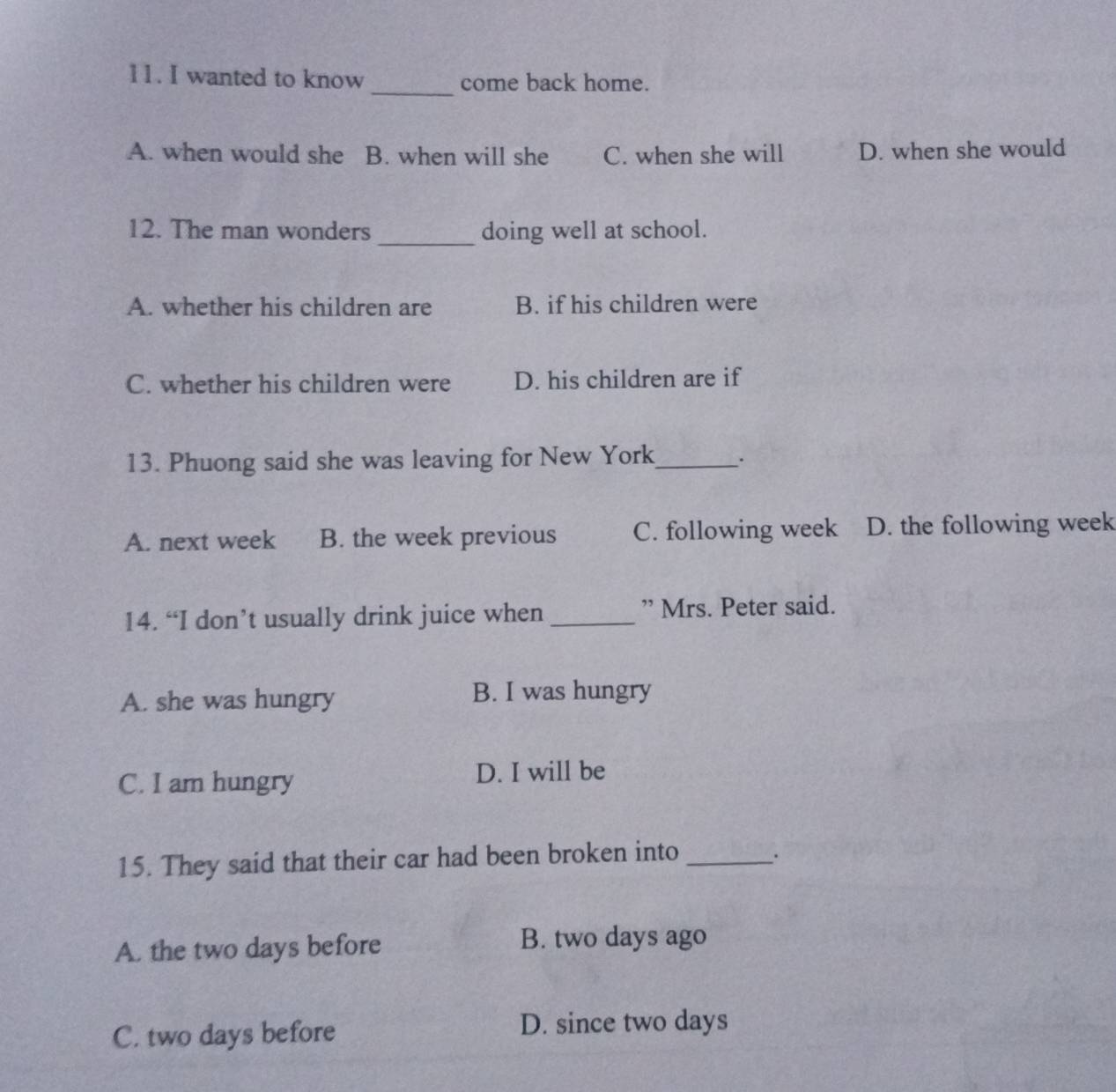 wanted to know _come back home.
A. when would she B. when will she C. when she will D. when she would
12. The man wonders _doing well at school.
A. whether his children are B. if his children were
C. whether his children were D. his children are if
13. Phuong said she was leaving for New York_ .
A. next week B. the week previous C. following week D. the following week
14. “I don’t usually drink juice when _” Mrs. Peter said.
A. she was hungry B. I was hungry
C. I am hungry D. I will be
15. They said that their car had been broken into_ .
A. the two days before B. two days ago
C. two days before D. since two days