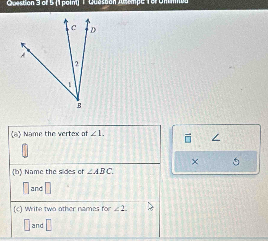 Question Attempt: 1 of Uniimited
(a) Name the vertex of ∠ 1. 
×
(b) Name the sides of ∠ ABC.
□ and
(c) Write two other names for ∠ 2.
□ and □