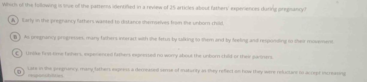 Which of the following is true of the patterns identified in a review of 25 articles about fathers' experiences during pregnancy?
A Early in the pregnancy fathers wanted to distance themselves from the unborn child.
B ) As pregnancy progresses, many fathers interact with the fetus by talking to them and by feeling and responding to their movement.
C) Unlike first-time fathers, experienced fathers expressed no worry about the unborn child or their partners.
Late in the pregnancy, many fathers express a decreased sense of maturity as they reflect on how they were reluctant to accept increasing
D
responsibilities.