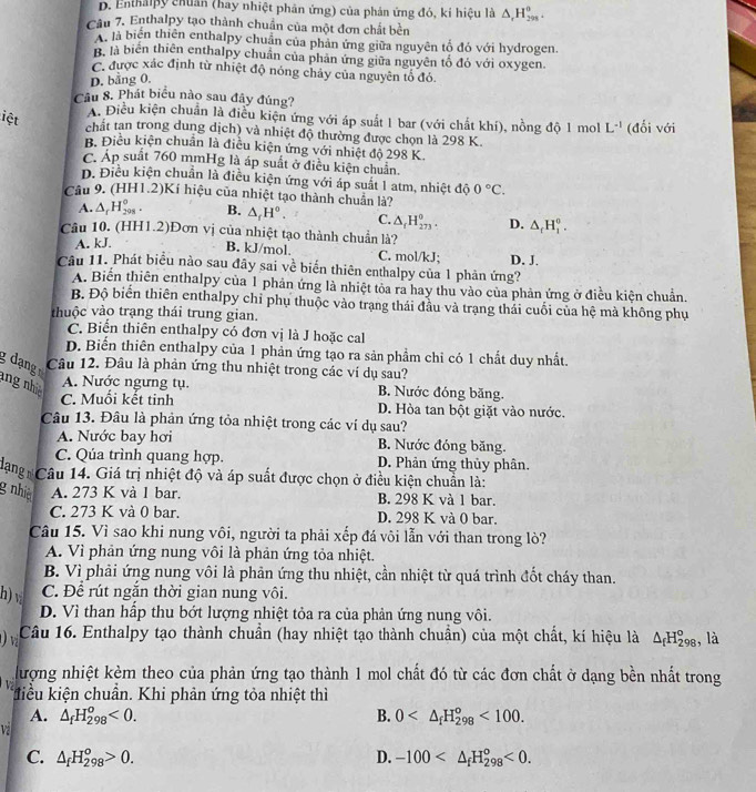 D. Enthalpy chuân (hay nhiệt phân ứng) của phản ứng đó, kí hiệu là △ _rH_(298)^o.
Câu 7. Enthalpy tạo thành chuẩn của một đơn chất bền
A. là biến thiên enthalpy chuân của phản ứng giữa nguyên tố đó với hydrogen.
B. là biên thiên enthalpy chuẩn của phản ứng giữa nguyên tổ đó với oxygen.
C. được xác định từ nhiệt độ nóng chảy của nguyên tổ đỏ.
D. bằng 0.
Câu 8. Phát biểu nào sau đây đúng?
iệt
A. Điều kiện chuẩn là điều kiện ứng với áp suất 1 bar (với chất khí), nồng độ 1 mol L^(-1)
chất tan trong dung dịch) và nhiệt độ thường được chọn là 298 K. (đối với
B. Điều kiện chuẩn là điều kiện ứng với nhiệt độ 298 K.
C. Áp suất 760 mmHg là áp suất ở điều kiện chuẩn.
D. Điều kiện chuẩn là điều kiện ứng với áp suất 1 atm, nhiệt độ 0°C.
Câu 9. (HH1.2)Kí hiệu của nhiệt tạo thành chuẩn là?
A. △ _rH_(208)^o. B. △ _fH°. C. △ _fH_(273)°.
Câu 10. (HH1.2)Đơn vị của nhiệt tạo thành chuẩn là?
A. kJ. D. △ _rH_1^((circ).
B. kJ/mol. C. mol/kJ;
Câu 11. Phát biểu nào sau đây sai về biến thiên enthalpy của 1 phản ứng? D. J.
A. Biến thiên enthalpy của 1 phản ứng là nhiệt tỏa ra hay thu vào của phản ứng ở điều kiện chuẩn.
B. Độ biển thiên enthalpy chỉ phụ thuộc vào trạng thái đầu và trạng thái cuối của hệ mà không phụ
thuộc vào trạng thái trung gian.
C. Biển thiên enthalpy có đơn vị là J hoặc cal
D. Biến thiên enthalpy của 1 phản ứng tạo ra sản phầm chỉ có 1 chất duy nhất.
g dạng Câu 12. Đâu là phản ứng thu nhiệt trong các ví dụ sau?
ang nh A. Nước ngưng tụ. B. Nước đóng băng.
C. Muồi kết tinh D. Hòa tan bột giặt vào nước.
Câu 13. Đâu là phản ứng tỏa nhiệt trong các ví dụ sau?
A. Nước bay hơi B. Nước đóng băng.
C. Qúa trình quang hợp. D. Phản ứng thủy phân.
Căng Câu 14. Giá trị nhiệt độ và áp suất được chọn ở điều kiện chuẩn là:
g nhi A. 273 K và 1 bar. B. 298 K và 1 bar.
C. 273 K và 0 bar. D. 298 K và 0 bar.
Câu 15. Vì sao khi nung vôi, người ta phải xếp đá vôi lẫn với than trong lò?
A. Vì phản ứng nung vôi là phản ứng tỏa nhiệt.
B. Vì phải ứng nung vôi là phản ứng thu nhiệt, cần nhiệt từ quá trình đốt cháy than.
h) v C. Để rút ngắn thời gian nung vôi.
D. Vì than hấp thu bớt lượng nhiệt tỏa ra của phản ứng nung vôi.
() vị Câu 16. Enthalpy tạo thành chuẩn (hay nhiệt tạo thành chuẩn) của một chất, kí hiệu là △ _f)H_(298)° , là
hượng nhiệt kèm theo của phản ứng tạo thành 1 mol chất đó từ các đơn chất ở dạng bền nhất trong
khiểu kiện chuần. Khi phản ứng tỏa nhiệt thì
A. △ _fH_(298)^o<0. B. 0 <100.
vi
C. △ _fH_(298)^o>0. D. -100 <0.