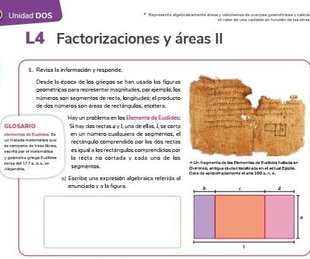 Unidad DOS Representa algebralcamente áreas y volúmenes de cuerpos geométricos y calcul 
L4 Factorizaciones y áreas II 
1. Revisa la información y responde. 
Desde la época de los griegos se han usado las figuras 
geométricas para representar magnitudes, por ejemplo, los 
números son segmentos de recta, longitudes: ell producto 
de dos números son áreas de rectángulos, etcétera 
Hay un problema en los Elemento de Euclides: 
GLOSARIO Si hay dos rectas α γ 1, una de ellas, 1, se corta 
elementas de Euclidas. Es en un número cualquiera de segmentos, el 
se compane de trece libros. un tratado matemático que rectángulo comprendido por las dos rectas 
es igual a los rectángulos comprendidos por 
y geómetra gríego Euclides escrito por el matemático la recta no cortada y cada uno de los * Un traçmento de los Elementos de Euclides hallado en 
A lejan dria. cerca del 177 a.d. ø. en 
segimentos. Oxirinco, antigua ciudad localizada en el actual Egipio. 
a Escribe una expresión algebraica referida a Data de aproximadamente ell año 100 a. n. é. 
enunciado y a la figura.