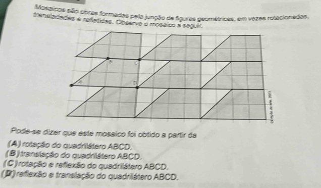 Mosaicos são obras formadas pela junção de figuras geométricas, em vezes rotacionadas,
tranisladadas e refletidas. Observe o mosáíco a seguír,
B C
D;
Pode-se dizer que este mosaico foi obtido a partir da
(A) rotação do quadrilátero ABCD.
(B) translação do quadrilátero ABCD,
(C) rolação e reflexão do quadrilátero ABCD,
(D) reflexão e translação do quadrilátero ABCD,