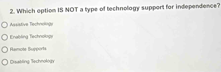 Which option IS NOT a type of technology support for independence?
Assistive Technology
Enabling Technology
Remote Supports
Disabling Technology