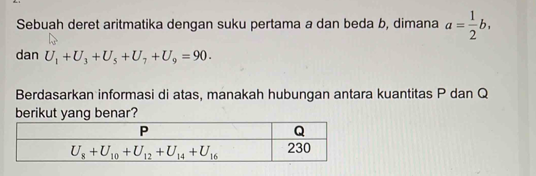 Sebuah deret aritmatika dengan suku pertama a dan beda b, dimana a= 1/2 b,
dan U_1+U_3+U_5+U_7+U_9=90.
Berdasarkan informasi di atas, manakah hubungan antara kuantitas P dan Q
berikut yang benar?