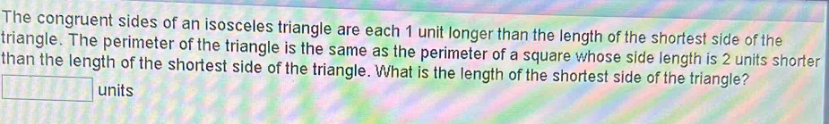 The congruent sides of an isosceles triangle are each 1 unit longer than the length of the shortest side of the 
triangle. The perimeter of the triangle is the same as the perimeter of a square whose side length is 2 units shorter 
than the length of the shortest side of the triangle. What is the length of the shortest side of the triangle?
-2* 7= units