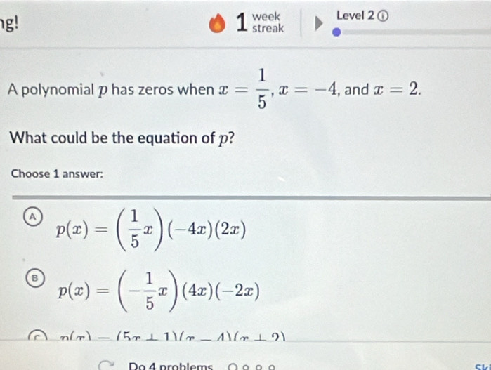 g!
1 week Level 2 ①
streak
A polynomial p has zeros when x= 1/5 , x=-4 , and x=2. 
What could be the equation of p?
Choose 1 answer:
a p(x)=( 1/5 x)(-4x)(2x)
B p(x)=(- 1/5 x)(4x)(-2x)
n(m)-(5m+1)(m-1)(m+2)
Do 4 problems ∩ ο º o