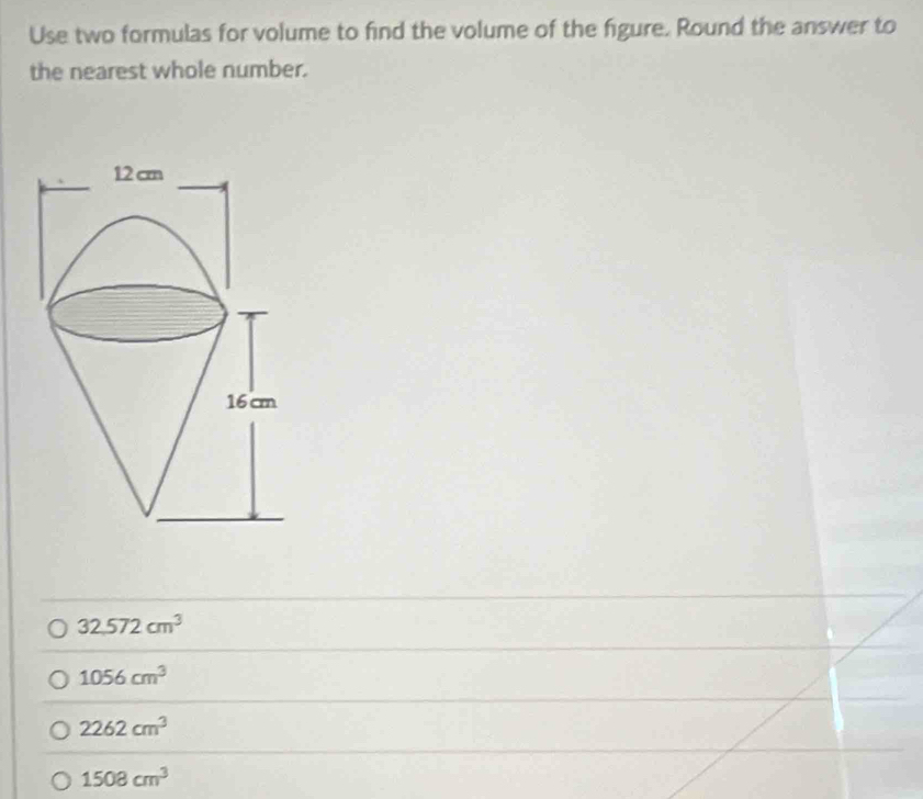 Use two formulas for volume to find the volume of the figure. Round the answer to
the nearest whole number.
32.572cm^3
1056cm^3
2262cm^3
1508cm^3