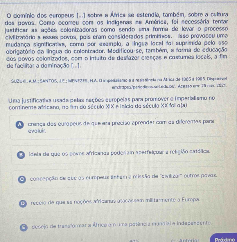 domínio dos europeus [...] sobre a África se estendia, também, sobre a cultura
dos povos. Como ocorreu com os indígenas na América, foi necessária tentar
justificar as ações colonizadoras como sendo uma forma de levar o processo
civilizatório a esses povos, pois eram considerados primitivos. Isso provocou uma
mudança significativa, como por exemplo, a língua local foi suprimida pelo uso
obrigatório da língua do colonizador. Modificou-se, também, a forma de educação
dos povos colonizados, com o intuito de desfazer crenças e costumes locais, a fim
de facilitar a dominação [...].
SUZUKI, A.M.; SANTOS, J.E.; MENEZES, H.A. O imperialismo e a resistência na África de 1885 à 1995. Disponível
em:https://periodicos.set.edu.br/. Acesso em: 29 nov. 2021.
Uma justificativa usada pelas nações europeias para promover o Imperialismo no
continente africano, no fim do século XIX e início do século XX foi o(a)
A crença dos europeus de que era preciso aprender com os diferentes para
evoluir.
Bideia de que os povos africanos poderiam aperfeiçoar a religião católica.
O concepção de que os europeus tinham a missão de ''civilizar' outros povos.
De receio de que as nações africanas atacassem militarmente a Europa.
E desejo de transformar a África em uma potência mundial e independente.
Anteriar Próximo