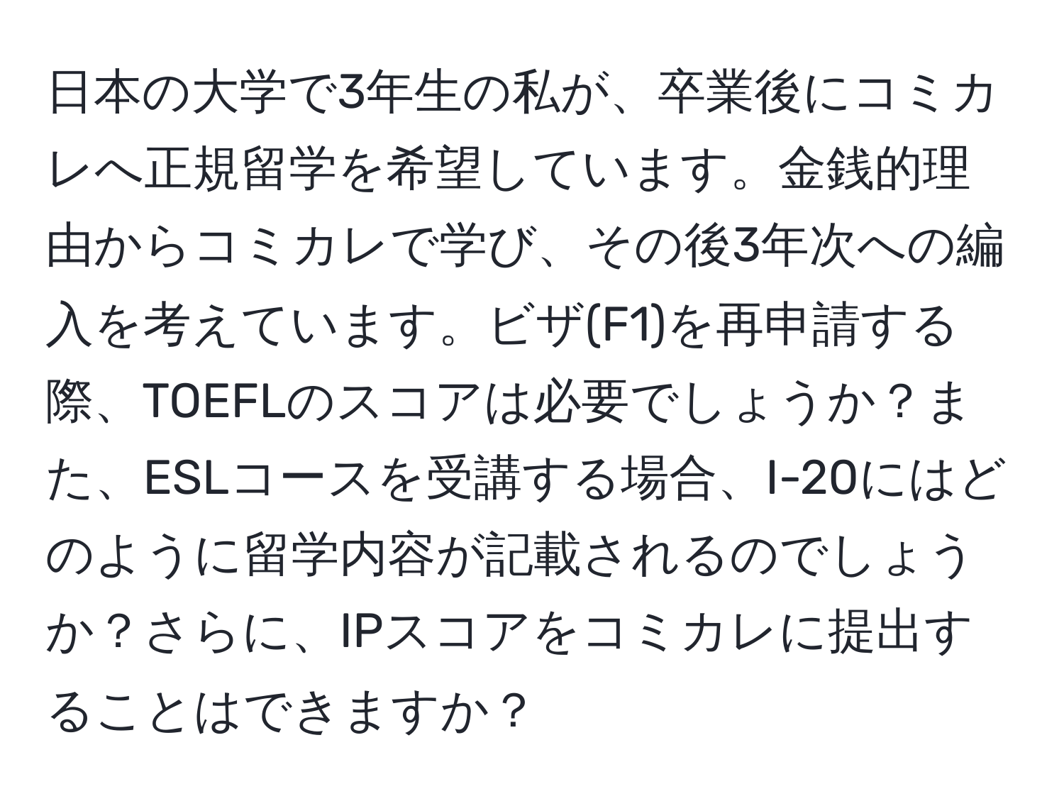 日本の大学で3年生の私が、卒業後にコミカレへ正規留学を希望しています。金銭的理由からコミカレで学び、その後3年次への編入を考えています。ビザ(F1)を再申請する際、TOEFLのスコアは必要でしょうか？また、ESLコースを受講する場合、I-20にはどのように留学内容が記載されるのでしょうか？さらに、IPスコアをコミカレに提出することはできますか？