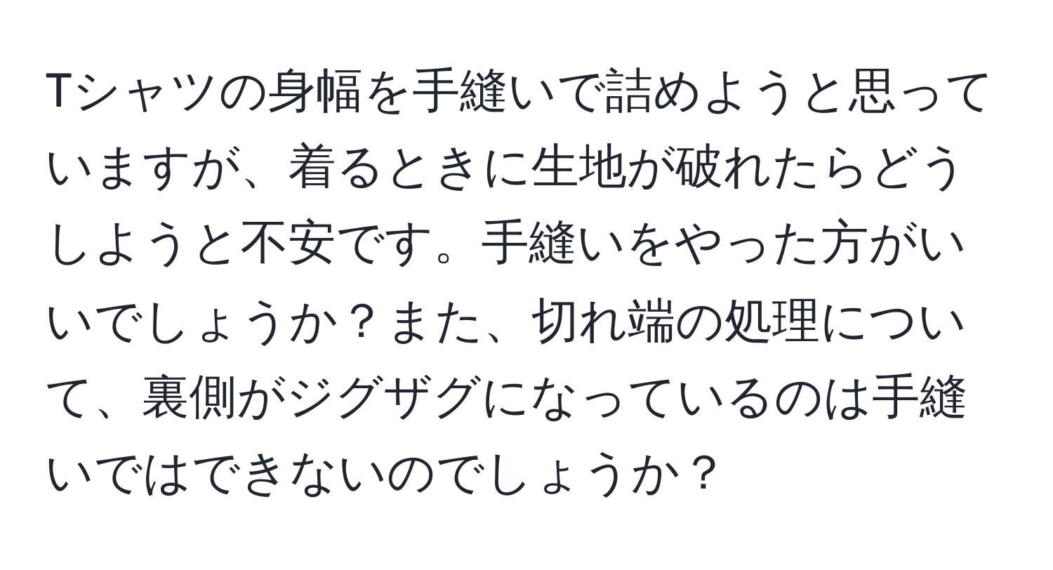 Tシャツの身幅を手縫いで詰めようと思っていますが、着るときに生地が破れたらどうしようと不安です。手縫いをやった方がいいでしょうか？また、切れ端の処理について、裏側がジグザグになっているのは手縫いではできないのでしょうか？