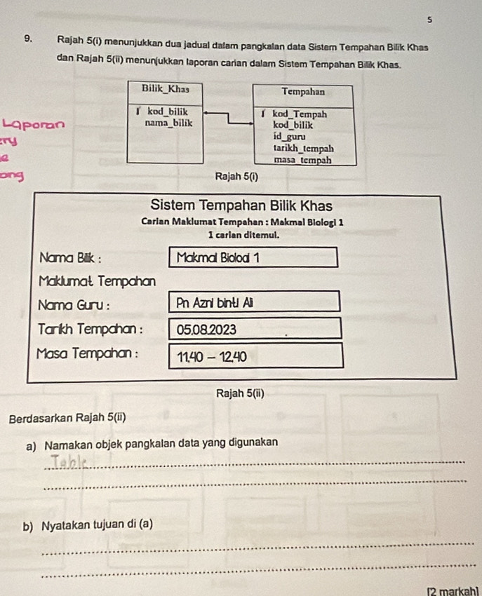 5
9. Rajah 5(i) menunjukkan dua jadual dalam pangkalan data Sistem Tempahan Bilik Khas
dan Rajah 5(ii) menunjukkan Iaporan carian dalam Sistem Tempahan Bilik Khas.
Laporan
ry
Q
ong
Sistem Tempahan Bilik Khas
Carian Maklumat Tempahan : Makmal Biologi 1
1 carian ditemul.
Nama Bilik : Makmal Bioloai 1
Maklumat Tempahan
Nama Guru : Pn Azni bințl Ali
Tarikh Tempahan : 05.08.2023
Masa Tempahan : 11.40-12.40
Rajah 5(ii)
Berdasarkan Rajah 5(ii)
a) Namakan objek pangkalan data yang digunakan
_
_
b) Nyatakan tujuan di (a)
_
_
[2 markah]