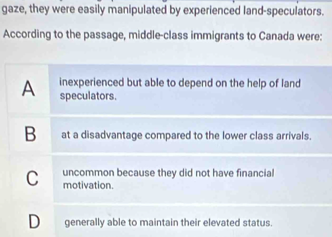 gaze, they were easily manipulated by experienced land-speculators.
According to the passage, middle-class immigrants to Canada were:
inexperienced but able to depend on the help of land
A speculators.
B at a disadvantage compared to the lower class arrivals.
C uncommon because they did not have financial
motivation.
D generally able to maintain their elevated status.