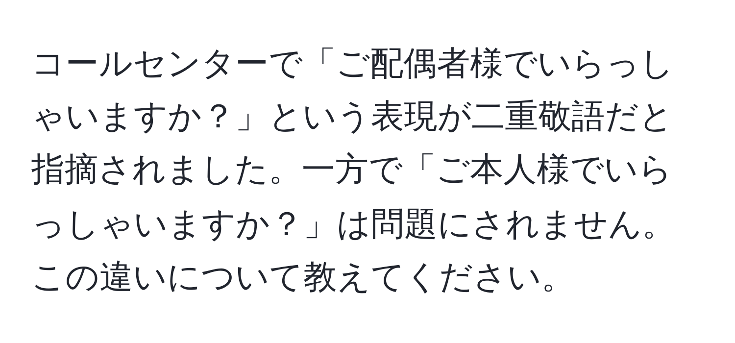 コールセンターで「ご配偶者様でいらっしゃいますか？」という表現が二重敬語だと指摘されました。一方で「ご本人様でいらっしゃいますか？」は問題にされません。この違いについて教えてください。