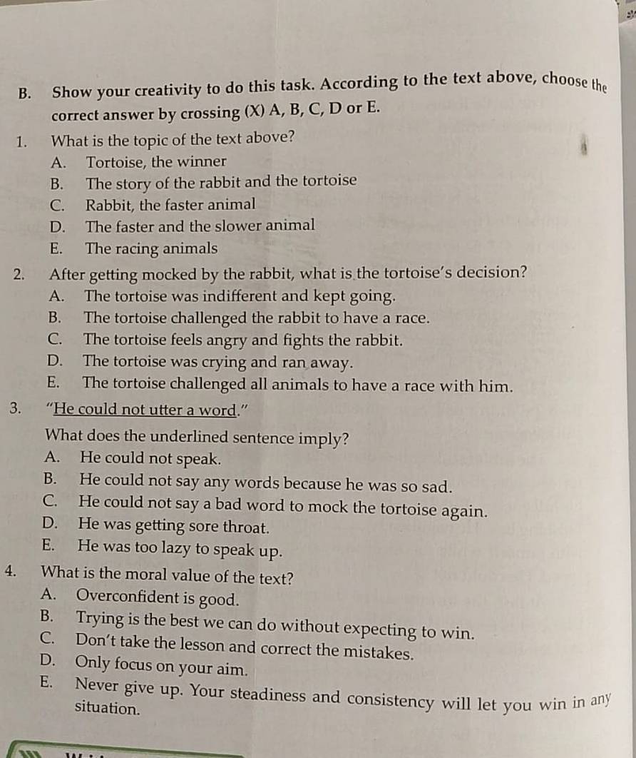 Show your creativity to do this task. According to the text above, choose the
correct answer by crossing (X) A, B, C, D or E.
1. What is the topic of the text above?
A. Tortoise, the winner
B. The story of the rabbit and the tortoise
C. Rabbit, the faster animal
D. The faster and the slower animal
E. The racing animals
2. After getting mocked by the rabbit, what is the tortoise’s decision?
A. The tortoise was indifferent and kept going.
B. The tortoise challenged the rabbit to have a race.
C. The tortoise feels angry and fights the rabbit.
D. The tortoise was crying and ran away.
E. The tortoise challenged all animals to have a race with him.
3. “He could not utter a word.”
What does the underlined sentence imply?
A. He could not speak.
B. He could not say any words because he was so sad.
C. He could not say a bad word to mock the tortoise again.
D. He was getting sore throat.
E. He was too lazy to speak up.
4. What is the moral value of the text?
A. Overconfident is good.
B. Trying is the best we can do without expecting to win.
C. Don’t take the lesson and correct the mistakes.
D. Only focus on your aim.
E. Never give up. Your steadiness and consistency will let you win in any
situation.