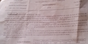 esG : Niastgugou 
divom surwull en1 im 1º' semeste 
Durer Can 
LN EE I NIAMTU G O U MATHIEMATIQUES 
Caef. ; J
BP:105-Te) √ : 26550016 1^2D 
BX1;C 1 SITUATION PROBLEME 108 pt 
la maman en sant que arvendeuse de crréales soabaire maximiser son bénéfice de vente de mais en sonction du 
nombre de bols vendus. Un consmiler technique la fait savour qu'en matière de ce commerce, le bénéfice B(x) cn 
milliers de francs CE At en foncsion du nombre de buis x est modéssé par B(x)= (-3x^2+45x-12)/x+6  avec x≥ 2
Par ailieurs le rechnicien lui fail sovuir qu'elle peur rqalement vendre le socgle qui est aussi très rentable et dont le 
hésétice (en millices de francs CPA) est donné par P_n=10+5frac sin ( 4/m )m=6frac sin ( 1/2 ) où a représente le nombre de bois vendus. 
La maman décide alors d'augmenter pr pressienent le nombne de bois de ces produns afn de déturminer le 
nombre de bois qui aasimise son bénéfice. 
Elle te demande en canc que son fils de lui détermaser, pour la vente de maïs, ce nombre de bois qui maximise son 
bénéfine, le bénéfice qu'nle peut réaliser avec ce numbre de bois pour la vente du sorgho et de lul proposet le produit le 
plus rentanle en terme de bénéfice si elle veur aagmenter indéfniment les quanstés de vene 
Répond à sa préoccupation. 
Grille de notati