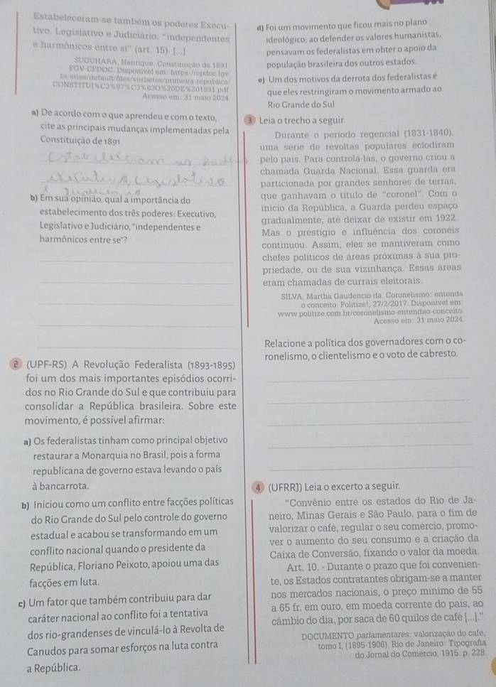 Estabeleceram-se também os poderes Execu- d) Foi um movimento que ficou mais no plano
tivo, Legislativo e Judiciário, "independentes ideológico; ao defender os valores humanistas.
e harmônicos entre si'' (art. 15). [...] pensavam os federalistas em obter o apoio da
SUGUHARA, Mentique. Constituição de 1891 população brasileira dos outros estados
FGV-CPDOC. Disponive! em: https://cpdoc fgv
te/sites/default/fles/verbetes/primeira republica e) Um dos motivos da derrota dos federalistas e
CONSTITUI%C3%87%C3%B3O%20DE%201891.pd!
Acesso em: 31 maio 2024 que eles restringiram o movimento armado ao
Rio Grande do Sul
a) De acordo com o que aprendeu e com o texto, ③ Leia o trecho a seguir.
cite as principais mudanças implementadas pela Durante o período regencial (1831-1840).
Constituição de 1891
uma série de revoltas populares eclodiram
_pelo país. Para controla-las, o governo criou a
chamada Guarda Nacional. Essa quarda era
_particionada por grandes senhores de terras,
b) Em sua opinião, qual a importância do que ganhavam o título de 'coronel'. Com o
estabelecimento dos três poderes: Executivo, início da República, a Guarda perdeu espaço
Legislativo e Judiciário, "independentes e gradualmente, até deixar de existir em 1922
harmônicos entre se"? Mas o prestígio e influência dos coroneis
continuou. Assim, eles se mantiveram como
_chefes políticos de áreas próximas à sua pro-
priedade, ou de sua vizinhança. Essas areas
_eram chamadas de currais eleitorais.
SILVA, Martha Gaudencio da Coronelismo: entenda
_o conceito. Politize!, 27/2/2017. Disponivel em
www.politize.com.br/coronelismo-entendao-conceito
_
Acesso em: 31 maio 2024
_Relacione a política dos governadores com o co-
2 (UPF-RS) A Revolução Federalista (1893-1895) ronelismo, o clientelismo e o voto de cabresto.
foi um dos mais importantes episódios ocorri-_
dos no Rio Grande do Sul e que contribuiu para
consolidar a República brasileira. Sobre este
_
movimento, é possível afirmar:_
a) Os federalistas tinham como principal objetivo_
restaurar a Monarquia no Brasil, pois a forma
republicana de governo estava levando o país
_
à bancarrota. 4 (UFRR)) Leia o excerto a seguir.
b) Iniciou como um conflito entre facções políticas  'Convênio entre os estados do Rio de Ja-
do Rio Grande do Sul pelo controle do governo neiro, Minas Gerais e São Paulo, para o fim de
estadual e acabou se transformando em um valorizar o cafê, regular o seu comércio, promo-
conflito nacional quando o presidente da ver o aumento do seu consumo e a criação da
República, Floriano Peixoto, apoiou uma das  Caixa de Conversão, fixando o valor da moeda.
Art. 10. - Durante o prazo que foi convenien-
facções em luta. te, os Estados contratantes obrigam-se a manter
e) Um fator que também contribuiu para dar nos mercados nacionais, o preço minimo de 55
caráter nacional ao conflito foi a tentativa a 65 fr. em ouro, em moeda corrente do pais, ao
dos rio-grandenses de vinculá-lo à Revolta de câmbio do dia, por saca de 60 quilos de cafe [...].''
DOCUMENTO parlamentares: valorização do cafe,
Canudos para somar esforços na luta contra tomo I, (1895-1906). Rio de Janeiro Tipografía
do Jornal do Comércio, 1915. p. 228
a República.