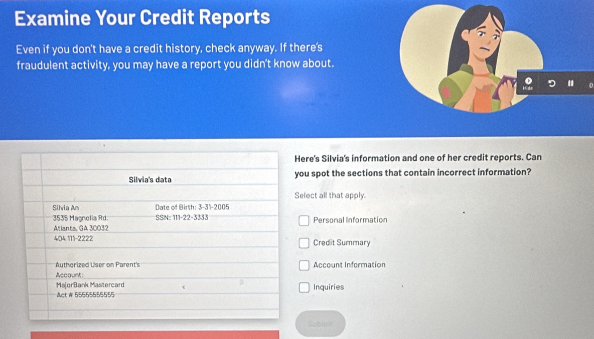 Examine Your Credit Reports 
Even if you don’t have a credit history, check anyway. If there's 
fraudulent activity, you may have a report you didn’t know about. 
ere's Silvia's information and one of her credit reports. Can 
ou spot the sections that contain incorrect information? 
elect all that apply. 
Personal Information 
Credit Summary 
Account Information 
Inquiries 
Submit