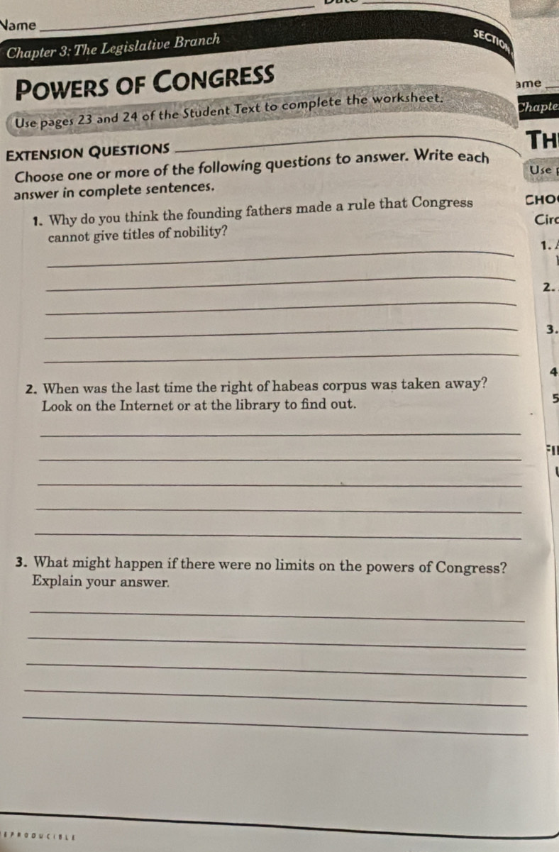 Name 
_ 
_ 
Chapter 3: The Legislative Branch 
SECTIO 
Powers of Congress 
ame_ 
Use pages 23 and 24 of the Student Text to complete the worksheet. 
Chapte 
Extension Questions 
_Th 
Choose one or more of the following questions to answer. Write each 
Use 
answer in complete sentences. 
1. Why do you think the founding fathers made a rule that Congress CHO 
Cir 
_ 
cannot give titles of nobility? 
1. 
_ 
2. 
_ 
_ 
3. 
_ 
4 
2. When was the last time the right of habeas corpus was taken away? 
Look on the Internet or at the library to find out. 
5 
_ 
_ 
_ 
_ 
_ 
3. What might happen if there were no limits on the powers of Congress? 
Explain your answer. 
_ 
_ 
_ 
_ 
_