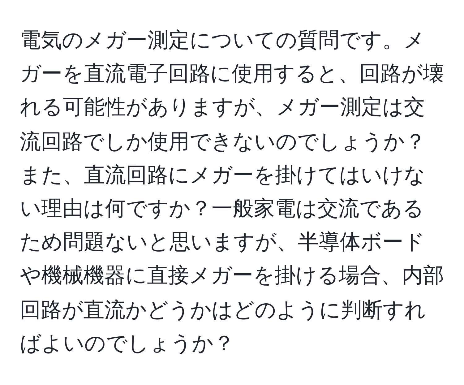 電気のメガー測定についての質問です。メガーを直流電子回路に使用すると、回路が壊れる可能性がありますが、メガー測定は交流回路でしか使用できないのでしょうか？また、直流回路にメガーを掛けてはいけない理由は何ですか？一般家電は交流であるため問題ないと思いますが、半導体ボードや機械機器に直接メガーを掛ける場合、内部回路が直流かどうかはどのように判断すればよいのでしょうか？