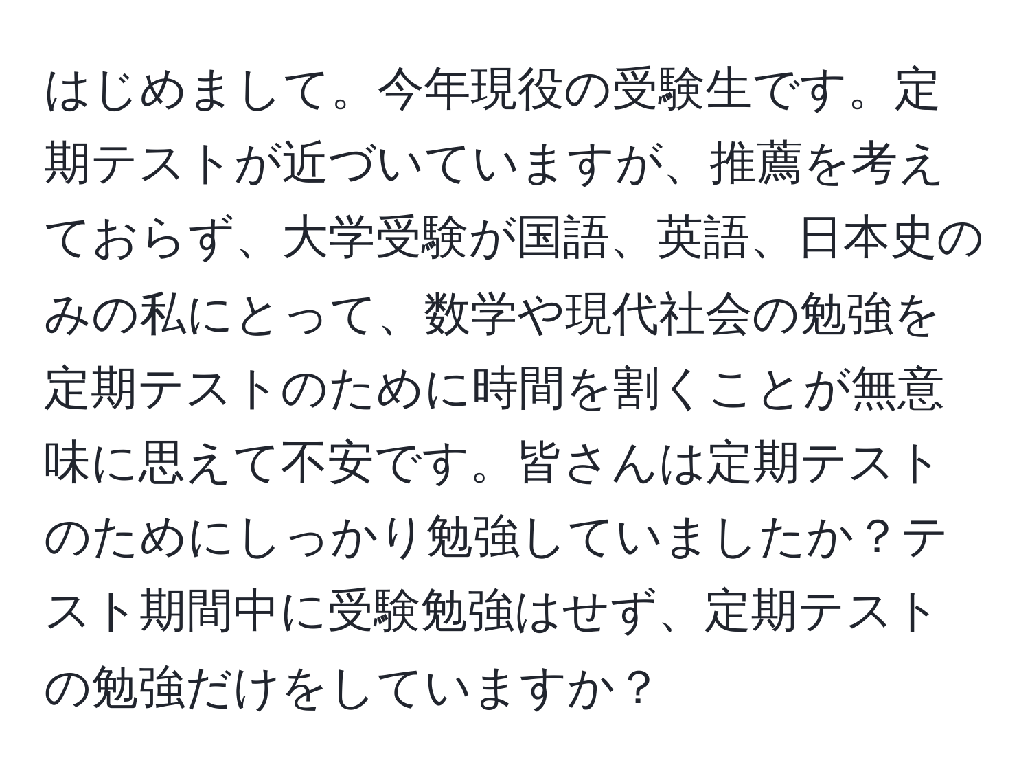 はじめまして。今年現役の受験生です。定期テストが近づいていますが、推薦を考えておらず、大学受験が国語、英語、日本史のみの私にとって、数学や現代社会の勉強を定期テストのために時間を割くことが無意味に思えて不安です。皆さんは定期テストのためにしっかり勉強していましたか？テスト期間中に受験勉強はせず、定期テストの勉強だけをしていますか？