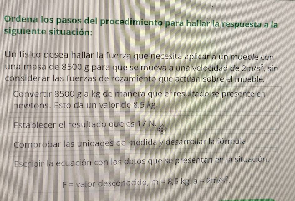 Ordena los pasos del procedimiento para hallar la respuesta a la 
siguiente situación: 
Un físico desea hallar la fuerza que necesita aplicar a un mueble con 
una masa de 8500 g para que se mueva a una velocidad de 2m/s^2 , sin 
considerar las fuerzas de rozamiento que actúan sobre el mueble. 
Convertir 8500 g a kg de manera que el resultado se presente en 
newtons. Esto da un valor de 8,5 kg. 
Establecer el resultado que es 17 N. 
Comprobar las unidades de medida y desarrollar la fórmula. 
Escribir la ecuación con los datos que se presentan en la situación:
F= valor desconocido, m=8,5kg, a=2m/s^2.