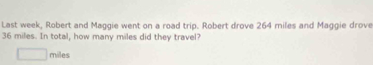 Last week, Robert and Maggie went on a road trip. Robert drove 264 miles and Maggie drove
36 miles. In total, how many miles did they travel?
□ miles