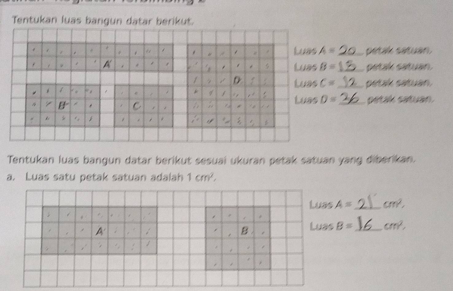 Tentukan luas bangun datar berikut. 
Luas A= _ patik satuan 
Luas B= _ petak satuan. 
Luas C= _petak satuan 
Luas D= _petal satuan 
Tentukan luas bangun datar berikut sesuai ukuran petak satuan yang diberikan. 
a. Luas satu petak satuan adalah 1cm^2, 
Luas A= _  cm^2,
A'
Luas B= _  cm^2, 
B I