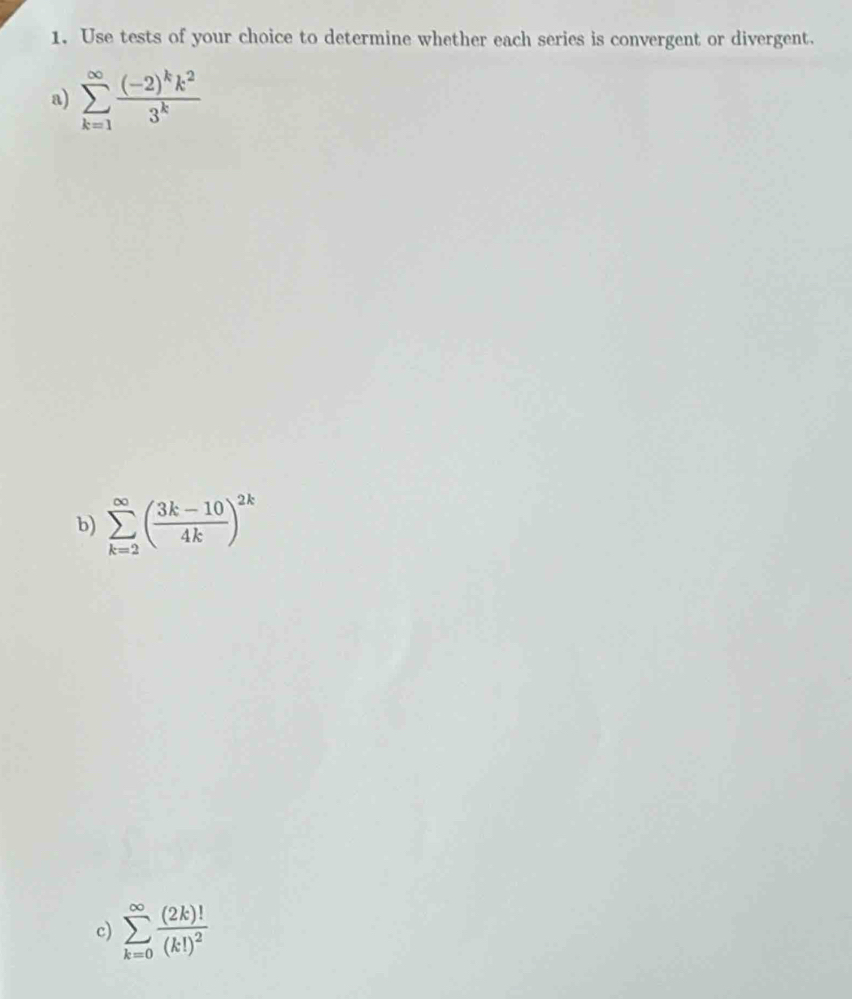 Use tests of your choice to determine whether each series is convergent or divergent. 
a) sumlimits _(k=1)^(∈fty)frac (-2)^kk^23^k
b) sumlimits _(k=2)^(∈fty)( (3k-10)/4k )^2k
c) sumlimits _(k=0)^(∈fty)frac (2k)!(k!)^2