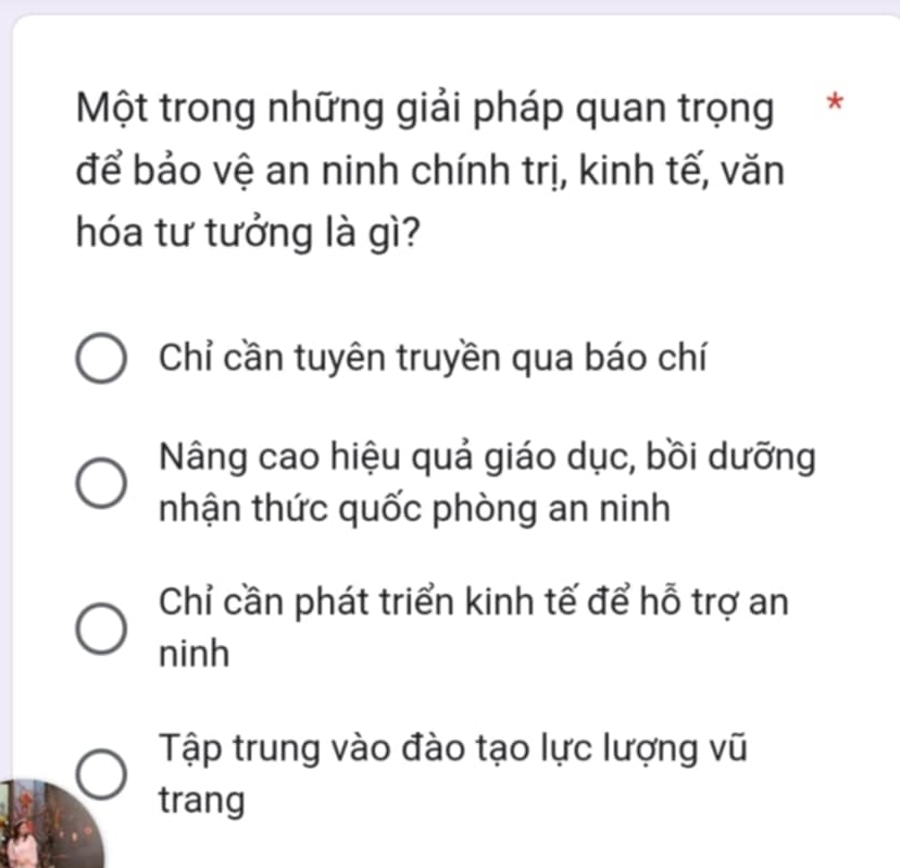 Một trong những giải pháp quan trọng*
để bảo vệ an ninh chính trị, kinh tế, văn
hóa tư tưởng là gì?
Chỉ cần tuyên truyền qua báo chí
Nâng cao hiệu quả giáo dục, bồi dưỡng
nhận thức quốc phòng an ninh
Chỉ cần phát triển kinh tế để hỗ trợ an
ninh
Tập trung vào đào tạo lực lượng vũ
trang