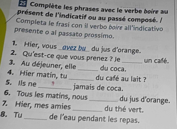 Complète les phrases avec le verbe boire au 
aprésent de l'indicatif ou au passé composé. / 
Completa le frasi con il verbo boire all’indicativo 
presente o al passato prossimo. 
1. Hier, vous _avez bu_ du jus d’orange. 
2. Qu’est-ce que vous prenez ? Je un café. 
3. Au déjeuner, elle _du coca. 
4. Hier matin, tu _du café au lait ? 
5. Ils ne _jamaís de coca. 
6. Tous les matins, nous _du jus d’orange. 
7. Hier, mes amies _du thé vert. 
8. Tu_ de l’eau pendant les repas.