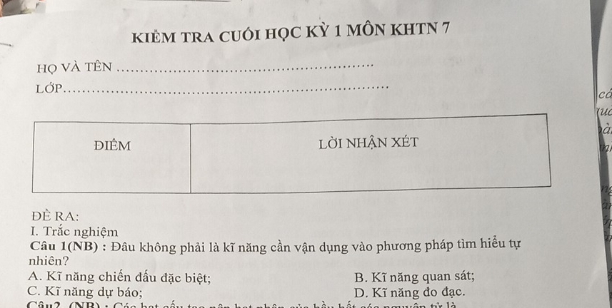 kiÊM tRA cUỚi học kỳ 1 mÔn khTN 7
họ và tên_
LớP_
ca
à
đIÊM lờI NHẬN XÉt
đÈ RA:
I. Trắc nghiệm
Câu 1(NB) : Đâu không phải là kĩ năng cần vận dụng vào phương pháp tìm hiểu tự
nhiên?
A. Kĩ năng chiến đấu đặc biệt; B. Kĩ năng quan sát;
C. Kĩ năng dự báo; D. Kĩ năng đo đạc.