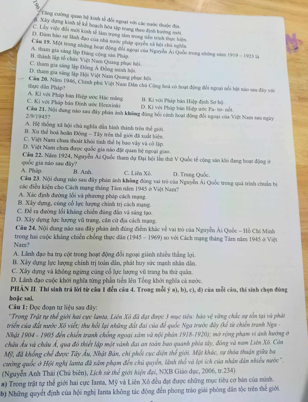 Tăng cường quan hệ kinh tế đối ngoại với các nước thuộc địa.
B. Xây dựng kinh tế kể hoạch hóa tập trung theo định hướng mới.
C. Lấy việc đồi mới kinh tế làm trọng tâm trong tiến trình thực hiện.
D. Đảm bảo sự lãnh đạo của nhà nước pháp quyền xã hội chủ nghĩa.
Câu 19. Một trong những hoạt động đổi ngoại của Nguyễn Ái Quốc trong những năm 1919 - 1923 là
A. tham gia sáng lập Đảng cộng sản Pháp.
B. thành lập tổ chức Việt Nam Quang phục hội.
C. tham gia sáng lập Đông Á Đồng minh hội.
D. tham gia sáng lập Hội Việt Nam Quang phục hội.
Câu 20. Năm 1946, Chính phủ Việt Nam Dân chủ Cộng hoà có hoạt động đổi ngoại nổi bật nảo sau đây với
thực dân Pháp?
A. Kí với Pháp bản Hiệp ước Hác măng B. Kí với Pháp bản Hiệp định Sơ bộ.
C. Kí với Pháp bản Định ước Henxinki D. Kí với Pháp bản Hiệp ước Pa- tơ- nốt
Câu 21. Nội dung nào sau đây phản ánh không đúng bối cảnh hoạt động đối ngoại của Việt Nam sau ngày
2/9/1945?
A. Hệ thống xã hội chủ nghĩa dần hình thành trên thế giới.
B. Xu thể hoà hoãn Đông - Tây trên thế giới đã xuất hiện.
C. Việt Nam chưa thoát khỏi tình thế bị bao vây và cô lập.
D. Việt Nam chưa được quốc gia nào đặt quan hệ ngoại giao.
Câu 22. Năm 1924, Nguyễn Ái Quốc tham dự Đại hội lần thứ V Quốc tế cộng sản khi đang hoạt động ở
quốc gia nào sau đây?
A. Pháp. B. Anh. C. Liên Xô. D. Trung Quốc.
Câu 23. Nội dung nào sau đây phản ánh không đúng vai trò của Nguyễn Ái Quốc trong quá trình chuẩn bị
các điều kiện cho Cách mạng tháng Tám năm 1945 ở Việt Nam?
A. Xác định đường lối và phương pháp cách mạng.
B. Xây dựng, củng cố lực lượng chính trị cách mạng.
C. Đề ra đường lối kháng chiến đúng đắn và sáng tạo.
D. Xây dựng lực lượng vũ trang, căn cứ địa cách mạng.
Câu 24. Nội dung nào sau đây phản ánh đúng điểm khác về vai trò của Nguyễn Ái Quốc - Hồ Chí Minh
trong hai cuộc kháng chiến chống thực dân (1945 - 1969) so với Cách mạng tháng Tám năm 1945 ở Việt
Nam?
A. Lãnh đạo ba trụ cột trong hoạt động đổi ngoại giành nhiều thắng lợi.
B. Xây dựng lực lượng chính trị toàn dân, phát huy sức mạnh nhân dân.
C. Xây dựng và không ngừng củng cố lực lượng vũ trang ba thứ quân.
D. Lãnh đạo cuộc khởi nghĩa từng phần tiến lên Tổng khởi nghĩa cả nước.
PHÀN II. Thí sinh trả lời từ câu 1 đến câu 4. Trong mỗi ý a), b), c), d) của mỗi câu, thí sinh chọn đúng
hoặc sai.
Câu 1: Đọc đoạn tư liệu sau đây:
*Trong Trật tự thể giới hai cực lanta, Liên Xô đã đạt được 3 mục tiêu: bảo vệ vững chắc sự tồn tại và phát
triển của đất nước Xô viết; thu hồi lại những đất đai của đế quốc Nga trước đây (kể từ chiến tranh Nga -
Nhật 1904 - 1905 đến chiến tranh chống ngoại xâm và nội phản 1918-1920); mở rộng phạm vi ảnh hưởng ở
châu Âu và châu Á, qua đó thiết lập một vành đai an toàn bao quanh phia tây, đông và nam Liên Xô. Còn
Mỹ, đã khổng chế được Tây Âu, Nhật Bản, chi phối cục diện thế giới. Mặt khác, sự thỏa thuận giữa ba
cường quốc ở Hội nghị lanta đã xâm phạm đến chủ quyền, lãnh thổ và lợi ích của nhân dân nhiều nước''.
(Nguyễn Anh Thái (Chủ biên), Lịch sử thế giới hiện đại, NXB Giáo dục, 2006, tr.234)
a) Trong trật tự thế giới hai cực Ianta, Mỹ và Liên Xô đều đạt được những mục tiêu cơ bản của mình.
b) Những quyết định của hội nghị Ianta không tác động đến phong trào giải phóng dân tộc trên thế giới.