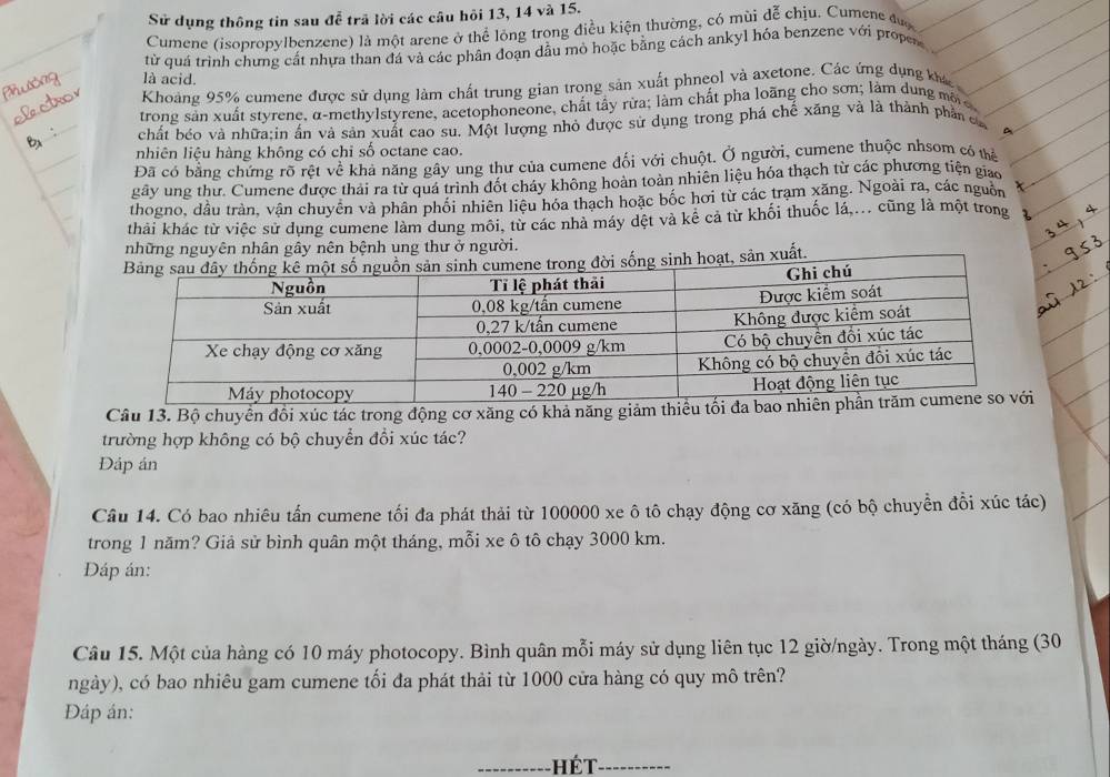 Sử dụng thông tin sau đễ trã lời các câu hỏi 13, 14 và 15.
Cumene (isopropylbenzene) là một arene ở thể lỏng trong điều kiện thường, có mùi đễ chịu. Cumene đượ
từ quá trình chưng cất nhưa than đá và các phân đoạn dầu mỏ hoặc bằng cách ankyl hóa benzene với propes
là acid.
Khoảng 95% cumene được sử dụng làm chất trung gian trong sản xuất phneol và axetone. Các ứng dụng khá
trong sản xuất styrene, α-methylstyrene, acetophoneone, chất tây rừa; làm chất pha loãng cho sơn; làm dung mộ
chất béo và nhữa:in ấn và sản xuất cao sư. Một lượng nhỏ được sử dụng trong phá chế xăng và là thành phần ca
a
nhiên liệu hàng không có chi số octane cao.
Đã có bằng chứng rõ rệt về khả năng gây ung thư của cumene đối với chuột. Ở người, cumene thuộc nhsom có thể
gây ung thư. Cumene được thái ra từ quá trình đốt cháy không hoàn toàn nhiên liệu hóa thạch từ các phương tiện giao
thogno, dầu tràn, vận chuyên và phân phối nhiên liêu hóa thạch hoặc bốc hơi từ các trạm xăng. Ngoài ra, các nguồn
thải khác từ việc sử dụng cumene làm dung môi, từ các nhà máy dệt và kê cả từ khối thuốc lá,... cũng là một trong
những nguyên nhân gây nên bệnh ung thư ở người.
hoạt, sản xuất
Câu 13. Bộ chuyển đổi xúc tác trong động cơ xăng có khả năng giảm thiêu
trường hợp không có bộ chuyển đổi xúc tác?
DĐáp án
Câu 14. Có bao nhiêu tấn cumene tối đa phát thải từ 100000 xe ô tô chạy động cơ xăng (có bộ chuyển đồi xúc tác)
trong 1 năm? Giả sử bình quân một tháng, mỗi xe ô tô chạy 3000 km.
Đáp án:
Câu 15. Một của hàng có 10 máy photocopy. Bình quân mỗi máy sử dụng liên tục 12 giờ/ngày. Trong một tháng (30
ngày), có bao nhiêu gam cumene tối đa phát thải từ 1000 cửa hàng có quy mô trên?
Đáp án:
hết