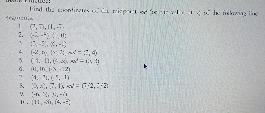 vôre racuce: 
Find the coordinates of the midpoint md (or the value of x) of the following line 
segments. 
1. (2,7), (1,-7)
2. (-2,-5), (0,0)
3. (3,-5), (6,-1)
4. (-2,6), (x,2), md=(3,4)
5. (-4,-1), (4,x), md=(0,3)
6. (0,0),(-3,-12)
7. (4,-2), (-5,-1)
8. (0,x), (7,1), md=(7/2,3/2)
9. (-6,6),(0,-7)
10. (11,-3),(4,-8)