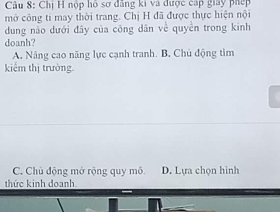 Chị H nộp hồ sơ đăng ki và được cáp giay phép
mở công ti may thời trang. Chị H đã được thực hiện nội
dung nào dưới đây của công dân về quyền trong kinh
doanh?
A. Nâng cao năng lực cạnh tranh. B. Chủ động tìm
kiểm thị trường.
C. Chủ động mở rộng quy mô D. Lựa chọn hình
thức kinh doanh.