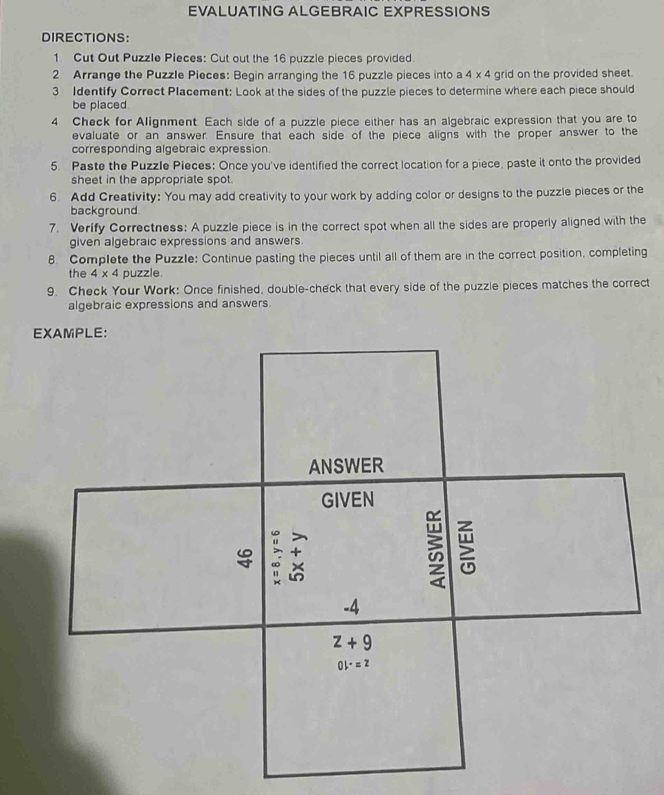 EVALUATING ALGEBRAIC EXPRESSIONS
DIRECTIONS:
1. Cut Out Puzzle Pieces: Cut out the 16 puzzle pieces provided.
2 Arrange the Puzzle Pieces: Begin arranging the 16 puzzle pieces into a 4* 4 grid on the provided sheet.
3 Identify Correct Placement: Look at the sides of the puzzle pieces to determine where each piece should
be placed.
4 Check for Alignment. Each side of a puzzle piece either has an algebraic expression that you are to
evaluate or an answer. Ensure that each side of the piece aligns with the proper answer to the
corresponding algebraic expression.
5. Paste the Puzzle Pieces: Once you've identified the correct location for a piece, paste it onto the provided
sheet in the appropriate spot.
6 Add Creativity: You may add creativity to your work by adding color or designs to the puzzle pieces or the
background.
7. Verify Correctness: A puzzle piece is in the correct spot when all the sides are properly aligned with the
given algebraic expressions and answers.
8. Complete the Puzzle: Continue pasting the pieces until all of them are in the correct position, completing
the 4* 4 puzzle
9. Check Your Work: Once finished, double-check that every side of the puzzle pieces matches the correct
algebraic expressions and answers.