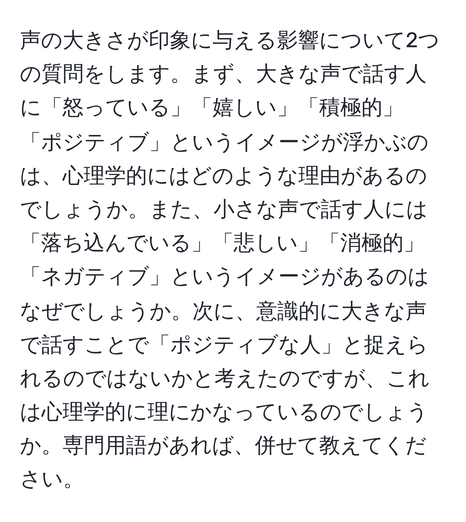 声の大きさが印象に与える影響について2つの質問をします。まず、大きな声で話す人に「怒っている」「嬉しい」「積極的」「ポジティブ」というイメージが浮かぶのは、心理学的にはどのような理由があるのでしょうか。また、小さな声で話す人には「落ち込んでいる」「悲しい」「消極的」「ネガティブ」というイメージがあるのはなぜでしょうか。次に、意識的に大きな声で話すことで「ポジティブな人」と捉えられるのではないかと考えたのですが、これは心理学的に理にかなっているのでしょうか。専門用語があれば、併せて教えてください。