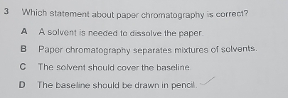 Which statement about paper chromatography is correct?
A A solvent is needed to dissolve the paper.
B Paper chromatography separates mixtures of solvents.
C The solvent should cover the baseline.
D The baseline should be drawn in pencil.