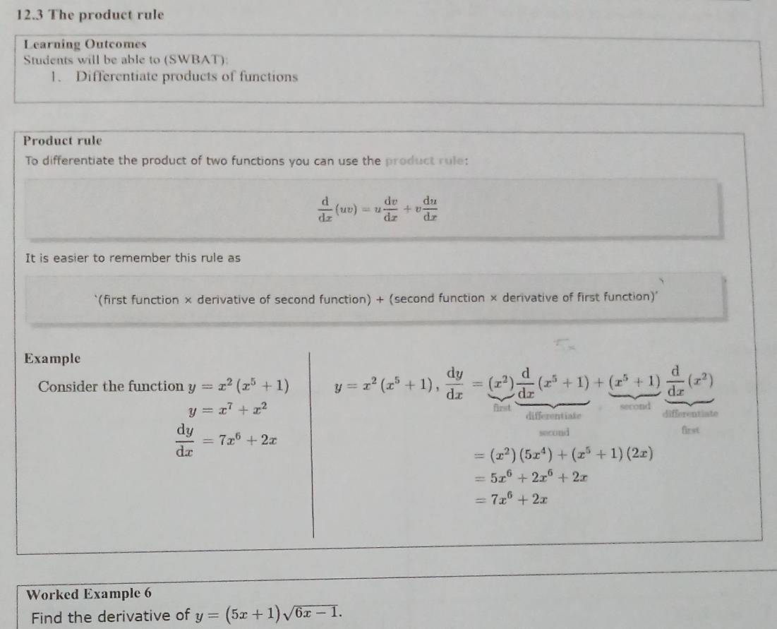 12.3 The product rule 
Learning Outcomes 
Students will be able to (SWBAT): 
1. Differentiate products of functions 
Product rule 
To differentiate the product of two functions you can use the product rule:
 d/dx (uv)=u dv/dx +v du/dx 
It is easier to remember this rule as 
(first function × derivative of second function) + (second function × derivative of first function)' 
Example 
Consider the function y=x^2(x^5+1) y=x^2(x^5+1),  dy/dx =(x^2) d/dx (x^5+1)+(x^5+1) d/dx (x^2)
y=x^7+x^2
econd 
first differentiate 
differentiate
 dy/dx =7x^6+2x first 
second
=(x^2)(5x^4)+(x^5+1)(2x)
=5x^6+2x^6+2x
=7x^6+2x
Worked Example 6 
Find the derivative of y=(5x+1)sqrt(6x-1).