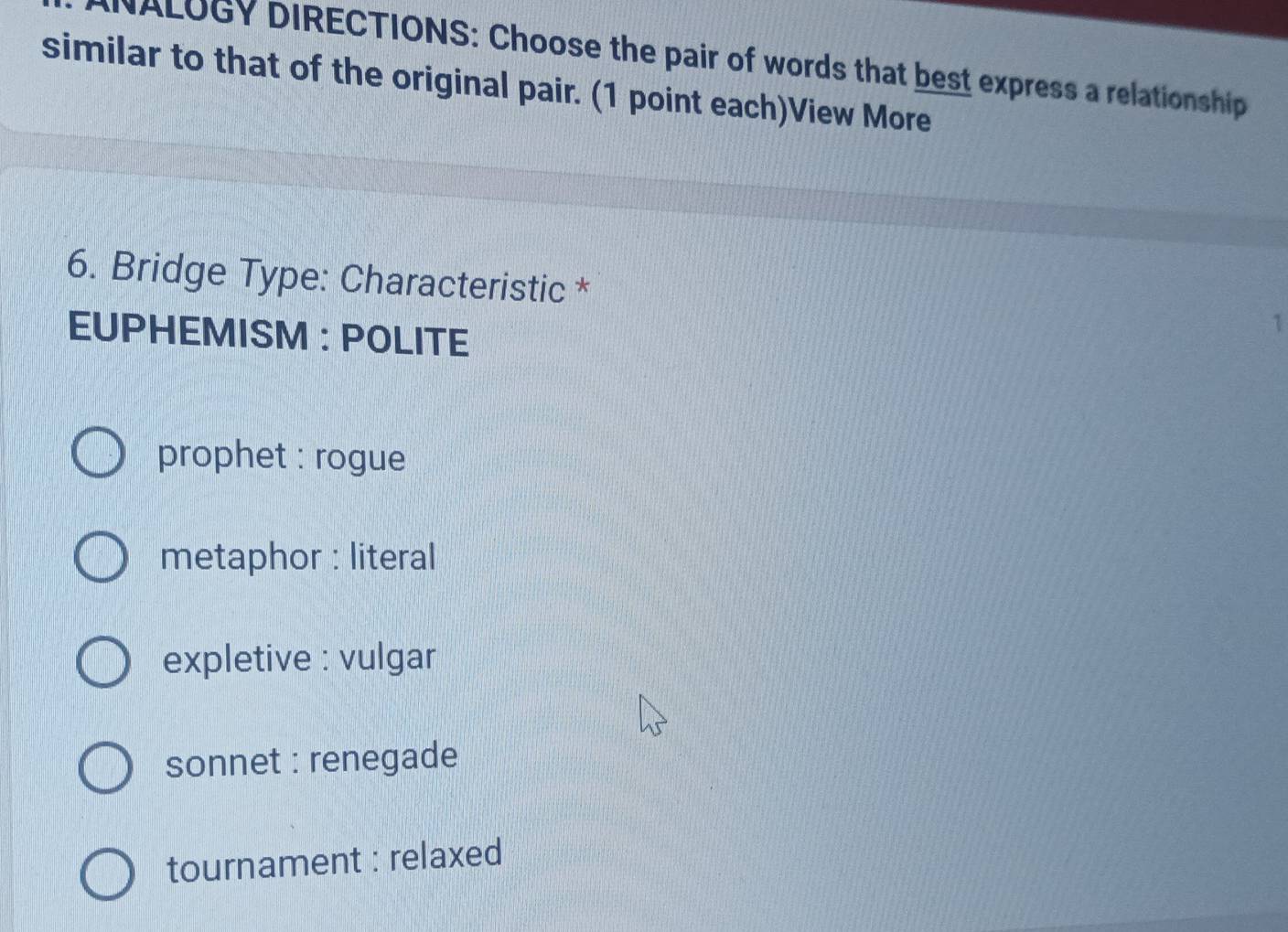 NALUGY DIRECTIONS: Choose the pair of words that best express a relationship
similar to that of the original pair. (1 point each)View More
6. Bridge Type: Characteristic *
EUPHEMISM : POLITE
1
prophet : rogue
metaphor : literal
expletive : vulgar
sonnet : renegade
tournament : relaxed